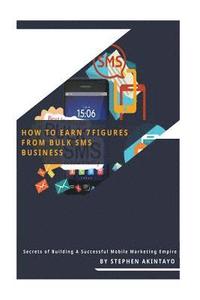 How To Earn 7 Figures From Bulk SMS: Secrets of Building A Successful Mobile Marketing Empire
