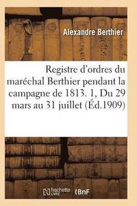 Registre d'Ordres Du Mar�chal Berthier Pendant La Campagne de 1813 Du 29 Mars Au 31 Juillet T01