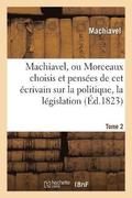 Machiavel, Ou Morceaux Choisis Et Penses Sur La Politique, La Lgislation, La Morale. Tome 2