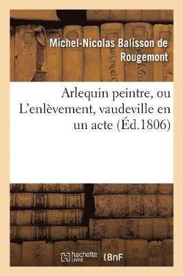 Michel-Nicolas Balisson de Rougemont - Arlequin Peintre, Ou l'Enlèvement, Vaudeville En Un Acte, Häftad