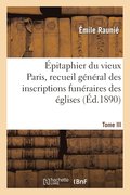 Epitaphier Du Vieux Paris, Recueil General Des Inscriptions Funeraires Des Eglises. Tome III