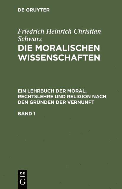Friedrich Heinrich Christian Schwarz - Friedrich Heinrich Christian Schwarz: Die moralischen Wissenschaften. Ein Lehrbuch der Moral, Rechtslehre und Religion nach den Gründen der Vernunft. Band 1, E-bok