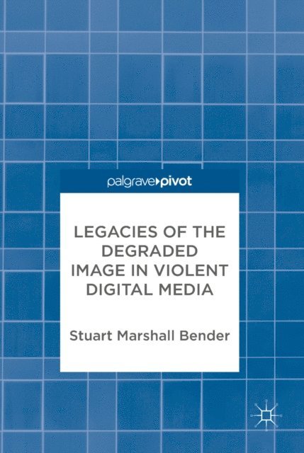 Stuart Marshall Bender - Legacies of the Degraded Image in Violent Digital Media, E-bok