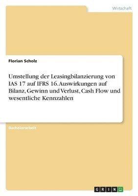 Florian Scholz - Umstellung der Leasingbilanzierung von IAS 17 auf IFRS 16. Auswirkungen auf Bilanz, Gewinn und Verlust, Cash Flow und wesentliche Kennzahlen, Häftad