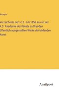 Verzeichniss der vo 6. Juli 1856 an von der K.S. Akademie der Knste zu Dresden ffentlich ausgestellten Werke der bildenden Kunst