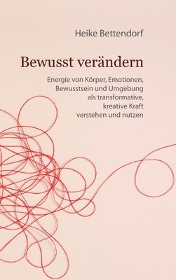 Heike Bettendorf - Bewusst verändern: Energie von Körper, Emotionen, Bewusstsein und Umgebung als transformative, kreative Kraft verstehen und nutzen, Inbunden