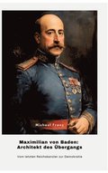 Maximilian von Baden: Architekt des �bergangs: Vom letzten Reichskanzler zur Demokratie