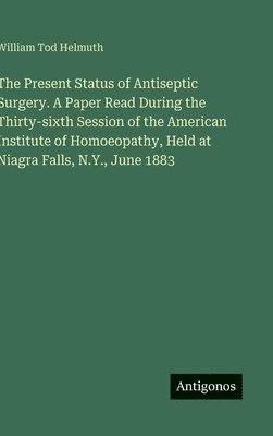 William Tod Helmuth - Present Status of Antiseptic Surgery. A Paper Read During the Thirty-sixth Session of the American Institute of Homoeopathy, Held at Niagra Falls, N.Y., June 1883, Inbunden. Tillgänglighet: Lägg i varukorg