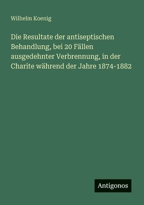 Wilhelm Koenig - Resultate der antiseptischen Behandlung, bei 20 Fällen ausgedehnter Verbrennung, in der Charite während der Jahre 1874-1882, Häftad