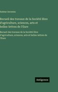 Recueil des travaux de la Soci�t� libre d'agriculture, sciences, arts et belles-lettres de l'Eure