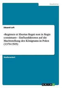 Regimen Et Libertas Regni Non in Regis Consistunt - Einflussfaktoren Auf Die Machtstellung Des Konigtums in Polen (1370-1505)