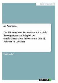 Die Wirkung Von Repression Auf Soziale Bewegungen Am Beispiel Der Antifaschistischen Proteste Um Den 13. Februar in Dresden