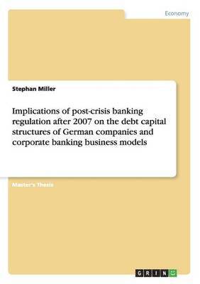 Stephan Miller - Implications of post-crisis banking regulation after 2007 on the debt capital structures of German companies and corporate banking business models, Häftad