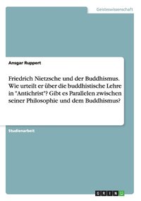 Friedrich Nietzsche und der Buddhismus. Wie urteilt er uber die buddhistische Lehre in Antichrist? Gibt es Parallelen zwischen seiner Philosophie und dem Buddhismus?