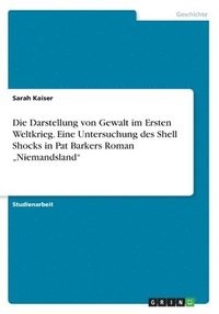 Die Darstellung von Gewalt im Ersten Weltkrieg. Eine Untersuchung des Shell Shocks in Pat Barkers Roman &quot;Niemandsland&quot;