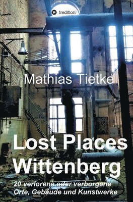 Mathias Tietke - Lost Places - Wittenberg: 20 verlorene oder verborgene Orte, Gebäude und Kunstwerke, Inbunden