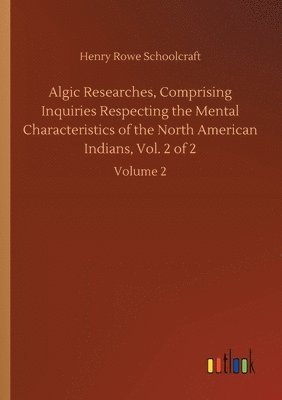 Algic Researches, Comprising Inquiries Respecting the Mental Characteristics of the North American Indians, Vol. 2 of 2