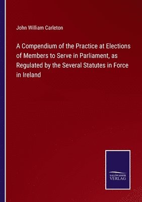 John William Carleton - Compendium of the Practice at Elections of Members to Serve in Parliament, as Regulated by the Several Statutes in Force in Ireland, Häftad