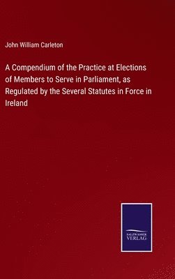 John William Carleton - Compendium of the Practice at Elections of Members to Serve in Parliament, as Regulated by the Several Statutes in Force in Ireland, Inbunden