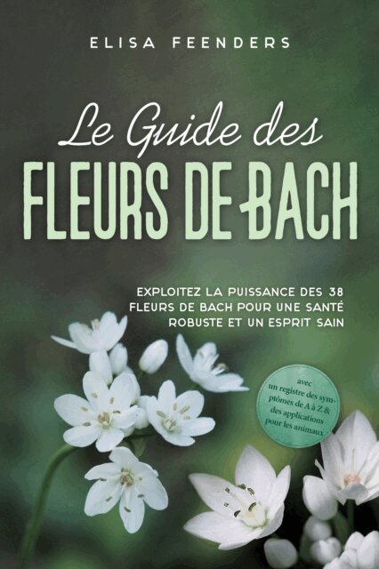 Elisa Feenders - Le Guide des Fleurs de Bach : Exploitez la puissance des 38 fleurs de Bach pour une santé robuste et un esprit sain – avec un registre des symptômes de A à Z & des applications pour les animaux, E-bok