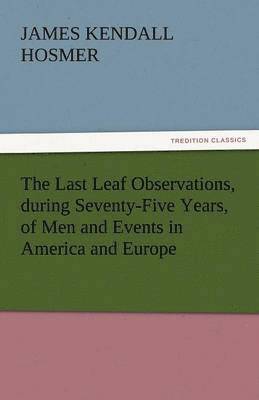 Last Leaf Observations, During Seventy-Five Years, of Men and Events in America and Europe