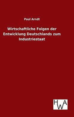 Paul Arndt - Wirtschaftliche Folgen der Entwicklung Deutschlands zum Industriestaat, Inbunden