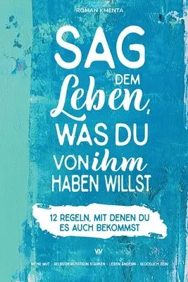Sag dem Leben, was du von ihm haben willst - 12 Regeln, mit denen du es auch bekommst: Mehr Mut - Selbstbewusstsein stärken - Leben ändern - glücklich