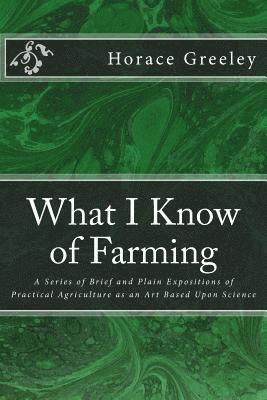 What I Know of Farming: A Series of Brief and Plain Expositions of Practical Agriculture as an Art Based Upon Science