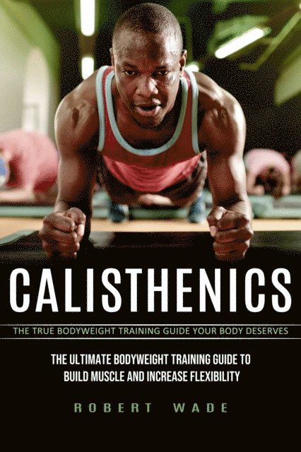 Robert Wade - Calisthenics: The True Bodyweight Training Guide Your Body Deserves (The Ultimate Bodyweight Training Guide to Build Muscle and Increase Flexibility), E-bok