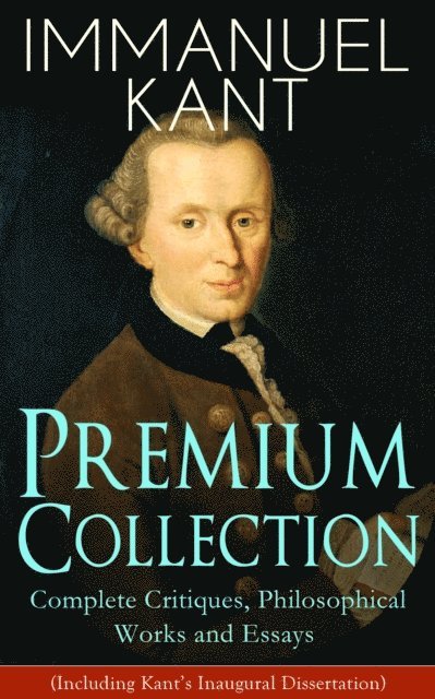 Immanuel Kant, J. M. D. Meiklejohn - IMMANUEL KANT Premium Collection: Complete Critiques, Philosophical Works and Essays (Including Kant's Inaugural Dissertation) (Annotated), E-bok