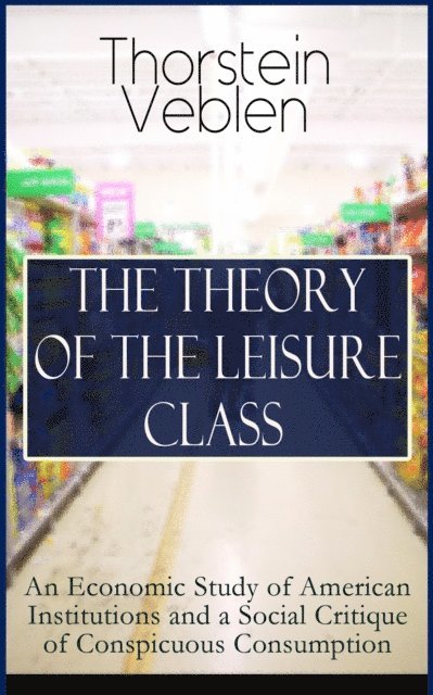 THE THEORY OF THE LEISURE CLASS: An Economic Study of American Institutions and a Social Critique of Conspicuous Consumption (Annotated)