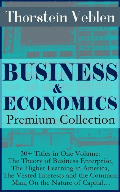 BUSINESS & ECONOMICS Premium Collection: 30+ Titles in One Volume: The Theory of Business Enterprise, The Higher Learning in America, The Vested Interests and the Common Man, On the Nature of Capital... (Annotated)