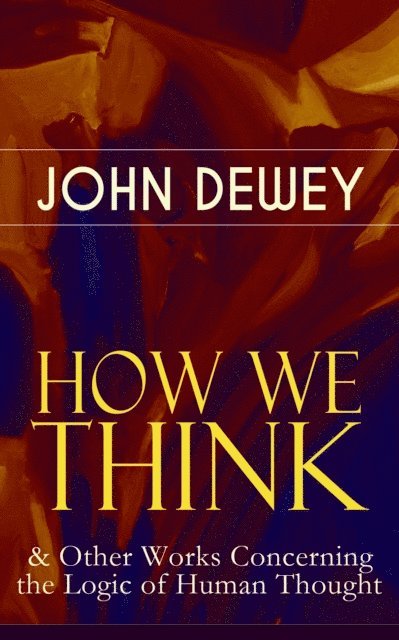 John Dewey, Malcolm Davenby - HOW WE THINK & Other Works Concerning the Logic of Human Thought (Annotated), E-bok