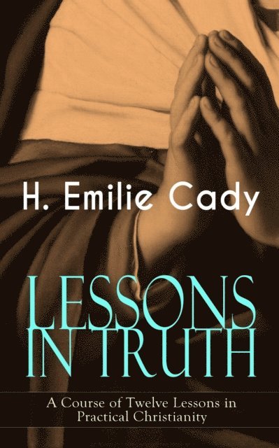 H. Emilie Cady - LESSONS IN TRUTH - A Course of Twelve Lessons in Practical Christianity, E-bok