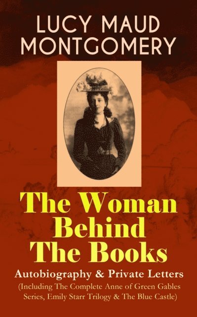 Lucy Maud Montgomery, Orson Marrowick - LUCY MAUD MONTGOMERY - The Woman Behind The Books: Autobiography & Private Letters (Including The Complete Anne of Green Gables Series, Emily Starr Trilogy & The Blue Castle) (Annotated), E-bok