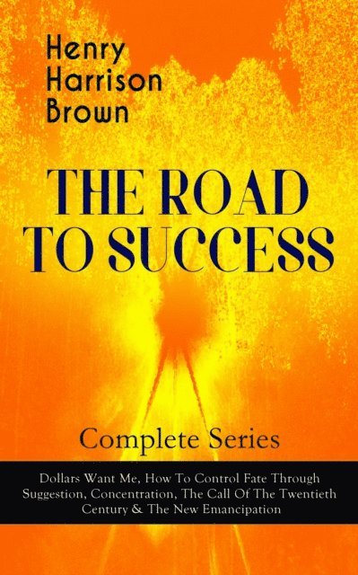 Henry Harrison Brown - THE ROAD TO SUCCESS - Complete Series: Dollars Want Me, How To Control Fate Through Suggestion, Concentration, The Call Of The Twentieth Century & The New Emancipation, E-bok