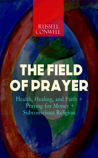 Russell Conwell - THE FIELD OF PRAYER: Health, Healing, and Faith + Praying for Money + Subconscious Religion, E-bok