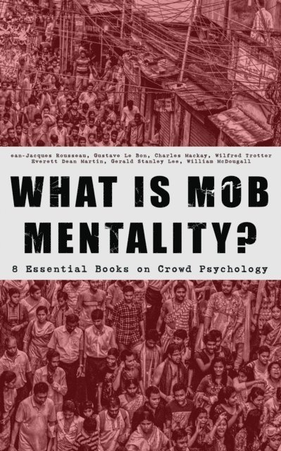 William McDougall, Gerald Stanley Lee, Everett Dean Martin, Wilfred Trotter, Charles Mackay, Gustave Le Bon, Jean-Jacques Rousseau - WHAT IS MOB MENTALITY? - 8 Essential Books on Crowd Psychology, E-bok