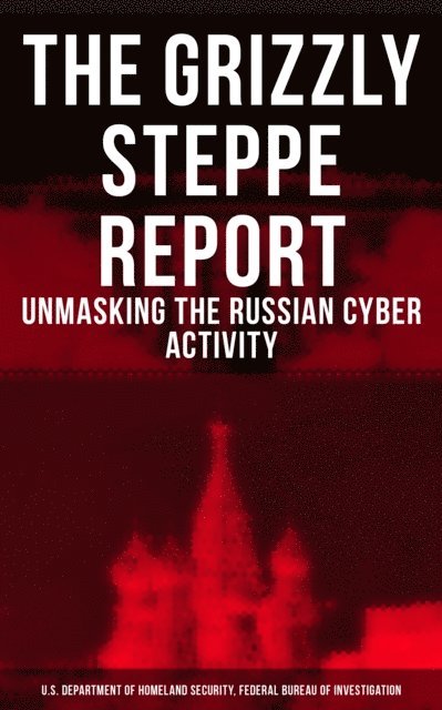 Federal Bureau of Investigation, U.S. Department of Homeland Security - Grizzly Steppe Report (Unmasking the Russian Cyber Activity), E-bok