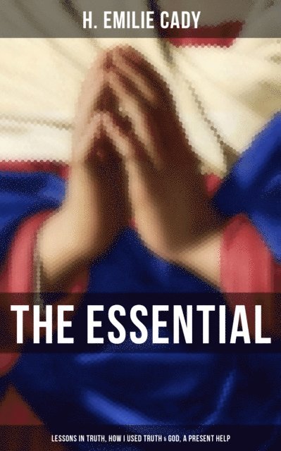 H. Emilie Cady, Scarlett Burke - Essential H. Emilie Cady: Lessons in Truth, How I Used Truth & God, A Present Help, E-bok
