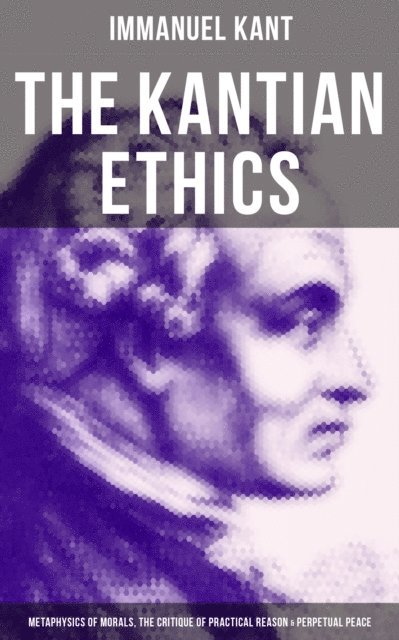Immanuel Kant, Thomas Kingsmill Abbott - Kantian Ethics: Metaphysics of Morals, The Critique of Practical Reason & Perpetual Peace, E-bok