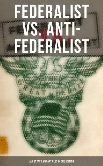 Patrick Henry, Samuel Bryan, John Jay, James Madison, Alexander Hamilton - Federalist vs. Anti-Federalist: ALL Essays and Articles in One Edition, E-bok