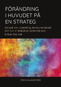 Frndring i huvudet p en strateg : en bok om utveckling, konkurrenskraft och hur vi kan realisera potential som krver lite mer