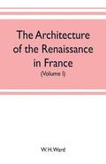 The architecture of the renaissance in France, a history of the evolution of the arts of building, decoration and garden design under classical influence from 1495 to 1830 (Volume I)