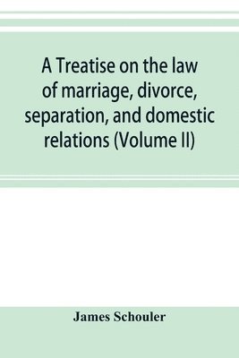 treatise on the law of marriage, divorce, separation, and domestic relations (Volume II) The Law of Marriage and Divorce embracing marriage, divorce and separation, Alienation of Affections, Abandonment, Breach of Promise, Criminal Conversation, Curtesy an