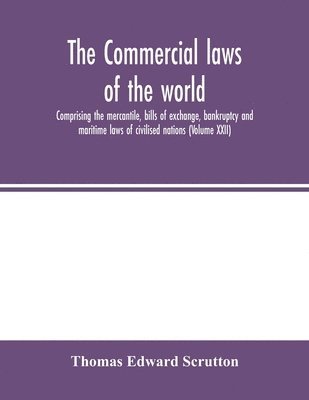 Commercial laws of the world, comprising the mercantile, bills of exchange, bankruptcy and maritime laws of civilised nations (Volume XXII)