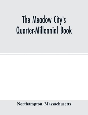 Meadow City's Quarter-Millennial Book. a Memorial of the Celebration of the Two Hundred and Fiftieth Anniversary of the Settlement of the Town of Northampton, Massachusetts June 5th, 6th and 7th 1904