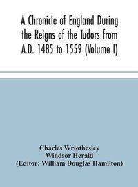 Chronicle Of England During The Reigns Of The Tudors From A.D. 1485 To 1559 (Volume I)
