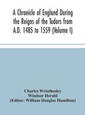 Chronicle of England During the Reigns of the Tudors from A.D. 1485 to 1559 (Volume I)