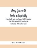 Mary Queen Of Scots In Captivity; A Narrative Of Events From January, 1569, To December, 1584, Whilst George Earl Of Shrewsbury Was The Guardian Of The Scottish Queen